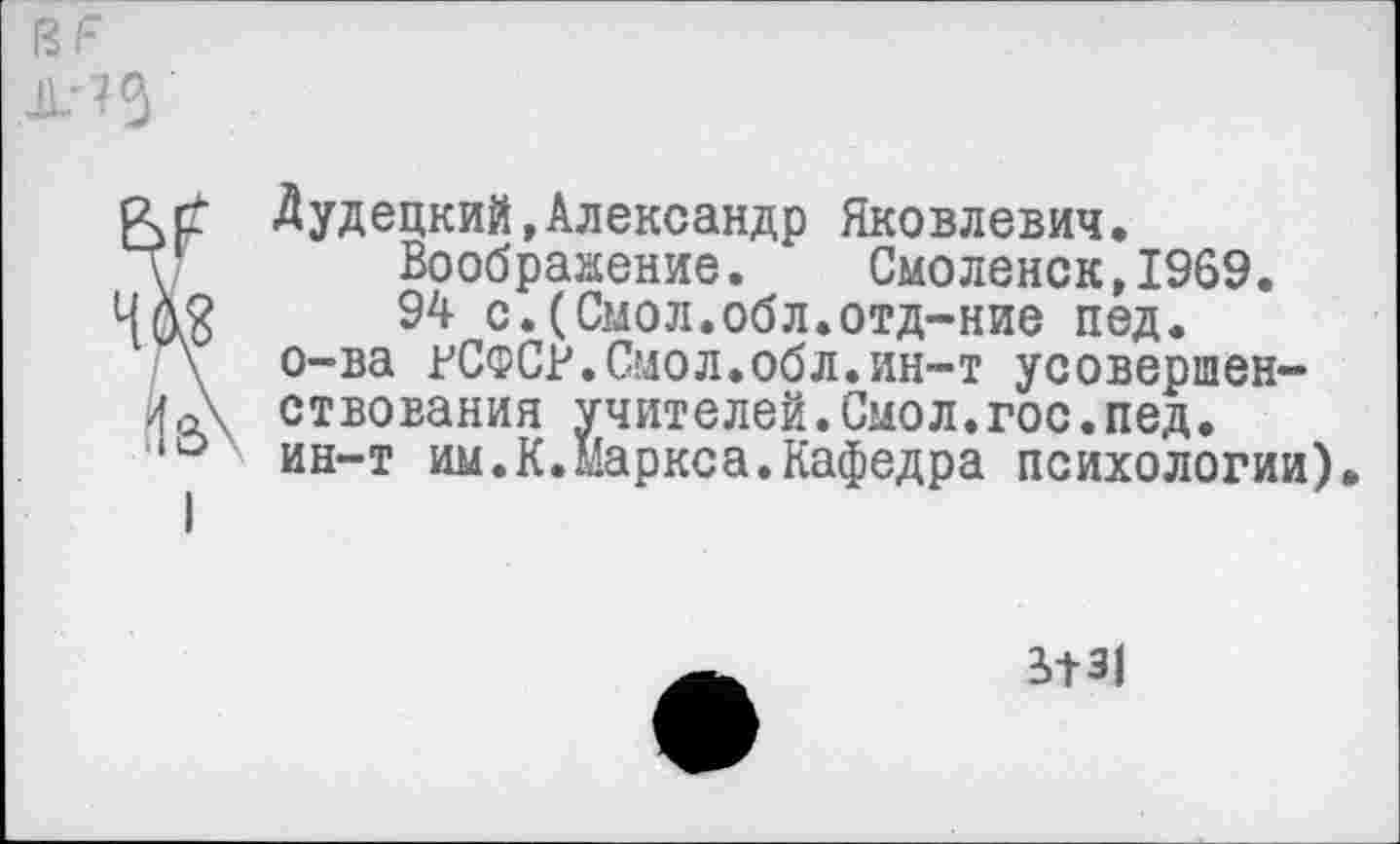 ﻿1?Г Ж? 5
Лудецкий,Александр Яковлевич.
у Воображение. Смоленск,1969.
ЧЛ3 94 с.(Смол.обл.отд-ние пед.
\ о-ва гСФСР.Смол.обл.ин-т усовершен-
4А ствования учителей.Смол.гос.пед.
,о ин-т им.К.Маркса.Кафедра психологии).
